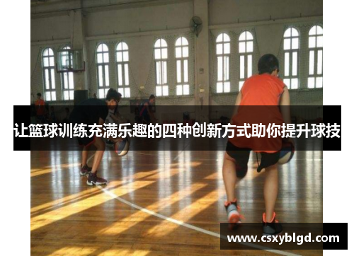 让篮球训练充满乐趣的四种创新方式助你提升球技